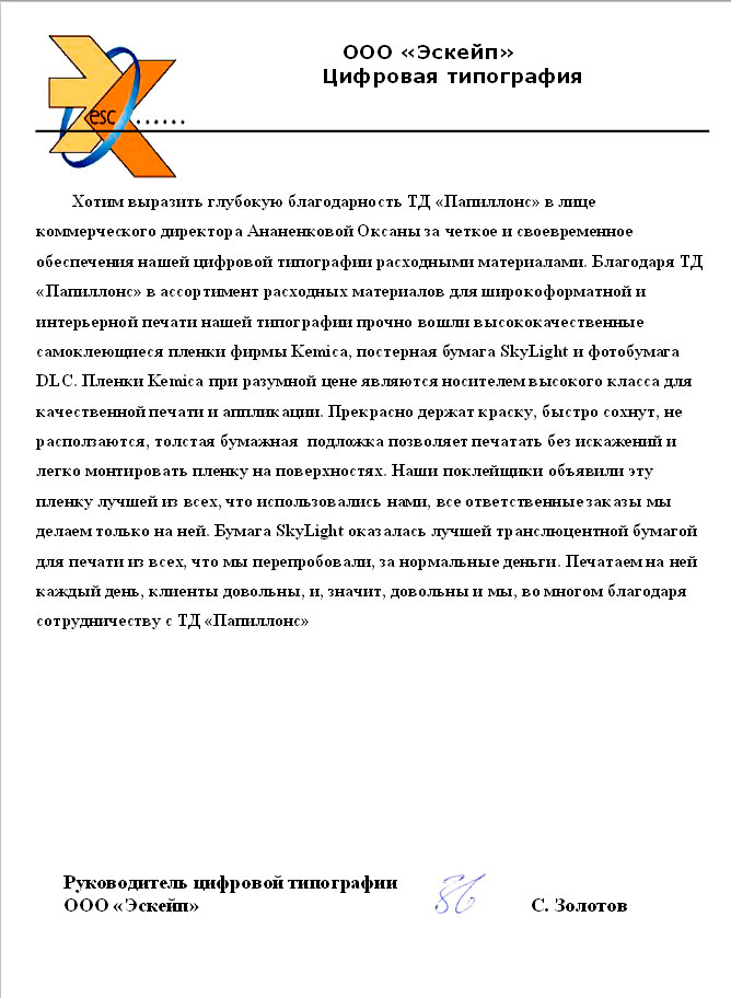 Хотим выразить глубокую благодарность «Папиллонс» в лице коммерческого директора Ананенковой Оксаны за четкое и своевременное обеспечения нашей цифровой типографии расходными материалами.

Благодаря «Папиллонс» в ассортимент расходных материалов для широкоформатной и интерьерной печати нашей типографии прочно вошли высококачественные самоклеющиеся пленки фирмы Kemica, постерная бумага SkyLight и фотобумага DLC. Пленки Kemica при разумной цене являются носителем высокого класса для качественной печати и аппликации.

Прекрасно держат краску, быстро сохнут, не расползаются, толстая бумажная подложка позволяет печатать без искажений и легко монтировать пленку на поверхностях.

Наши поклейщики объявили эту пленку лучшей из всех, что использовались нами, все ответственные заказы мы делаем только на ней.

Бумага SkyLight оказалась лучшей транслюцентной бумагой для печати из всех, что мы перепробовали, за нормальные деньги.

Печатаем на ней каждый день, клиенты довольны, и, значит, довольны и мы, во многом благодаря сотрудничеству с «Папиллонс».